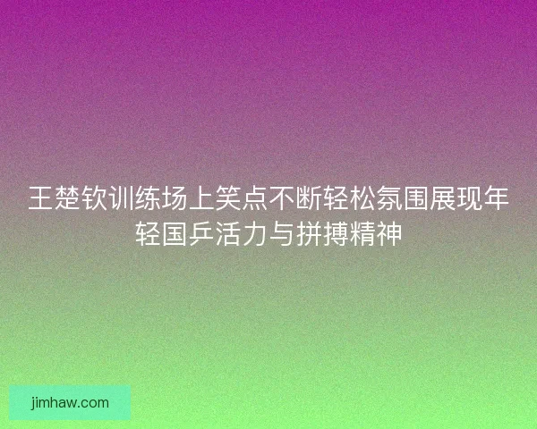 王楚钦训练场上笑点不断轻松氛围展现年轻国乒活力与拼搏精神 王楚钦训练场上笑点不断轻松氛围展现年轻国乒活力与拼搏精神