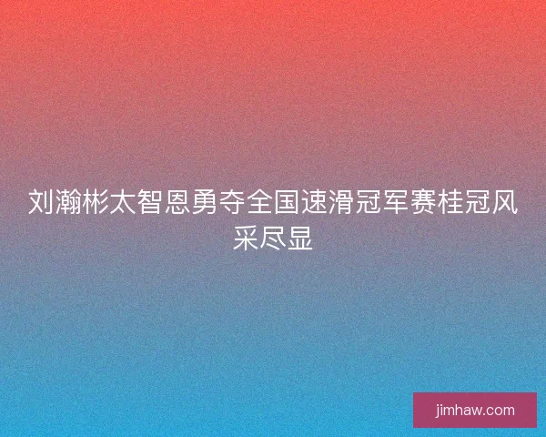刘瀚彬太智恩勇夺全国速滑冠军赛桂冠风采尽显