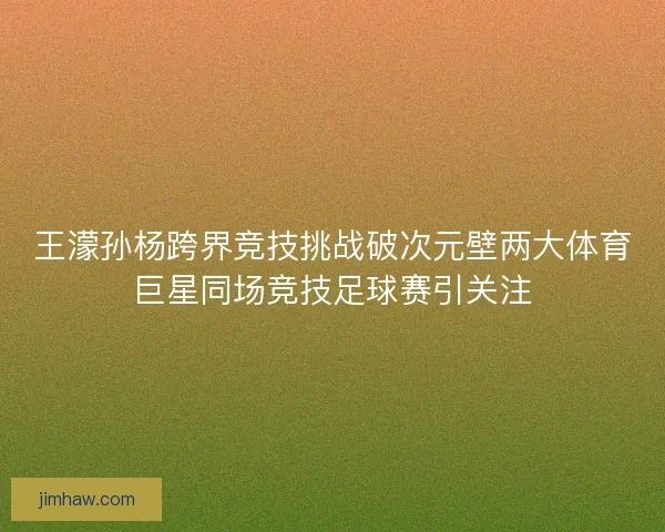 王濛孙杨跨界竞技挑战破次元壁两大体育巨星同场竞技足球赛引关注