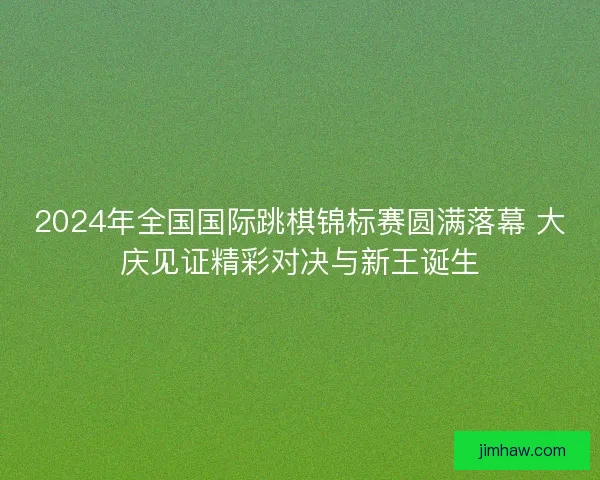 2024年全国国际跳棋锦标赛圆满落幕 大庆见证精彩对决与新王诞生