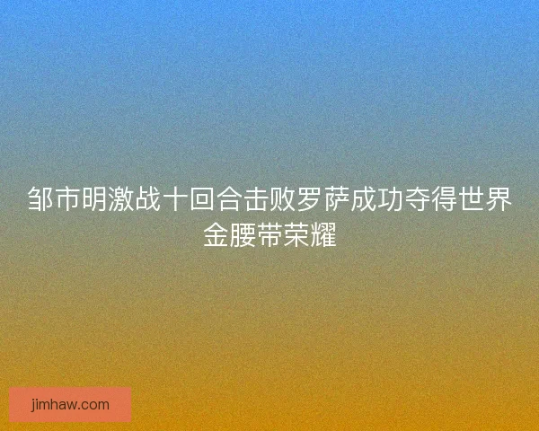 邹市明激战十回合击败罗萨成功夺得世界金腰带荣耀 邹市明激战十回合击败罗萨成功夺得世界金腰带荣耀