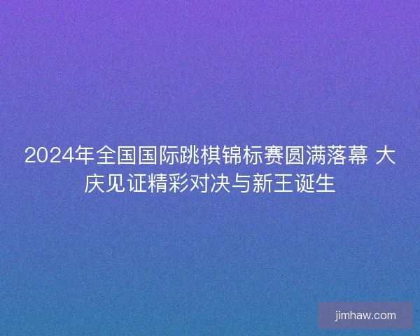 2024年全国国际跳棋锦标赛圆满落幕 大庆见证精彩对决与新王诞生