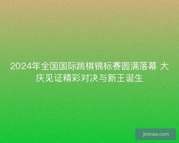 2024年全国国际跳棋锦标赛圆满落幕 大庆见证精彩对决与新王诞生