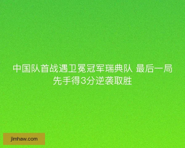 中国队首战遇卫冕冠军瑞典队 最后一局先手得3分逆袭取胜