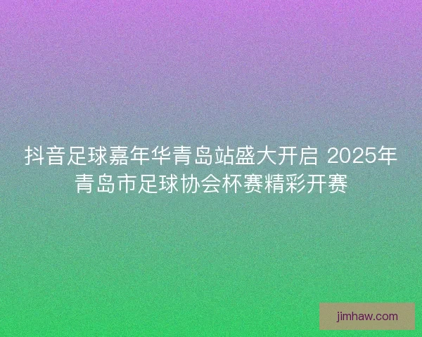 抖音足球嘉年华青岛站盛大开启 2025年青岛市足球协会杯赛精彩开赛 抖音足球嘉年华青岛站盛大开启 2025年青岛市足球协会杯赛精彩开赛