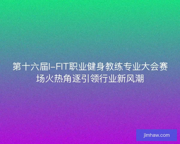 第十六届I-FIT职业健身教练专业大会赛场火热角逐引领行业新风潮 第十六届I-FIT职业健身教练专业大会赛场火热角逐引领行业新风潮